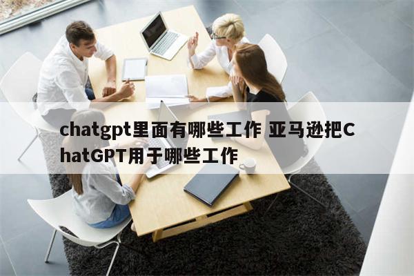 chatgpt里面有哪些工作 亚马逊把ChatGPT用于哪些工作