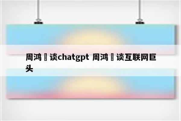 周鸿祎谈chatgpt 周鸿祎谈互联网巨头