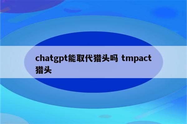 chatgpt能取代猎头吗 tmpact猎头