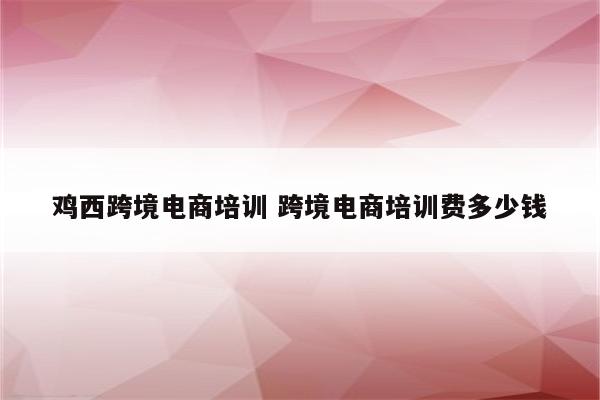 鸡西跨境电商培训 跨境电商培训费多少钱