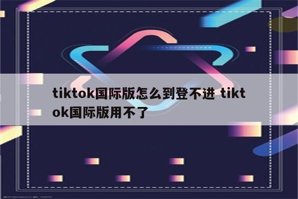 tiktok国际版怎么到登不进 tiktok国际版用不了