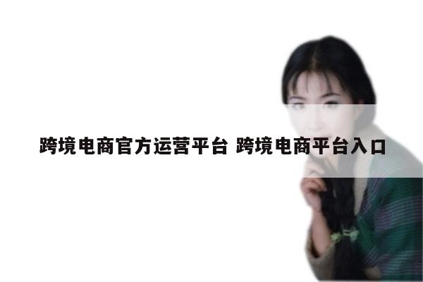 跨境电商官方运营平台 跨境电商平台入口
