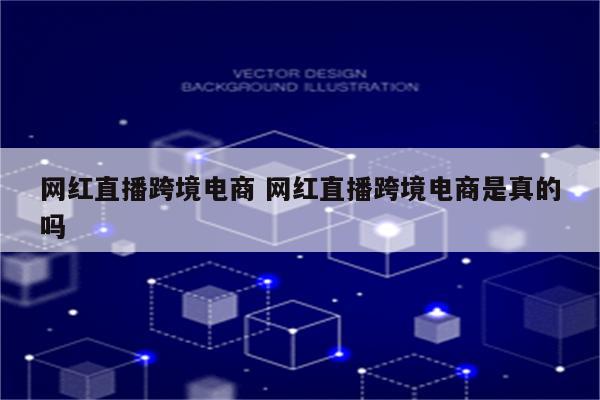 网红直播跨境电商 网红直播跨境电商是真的吗