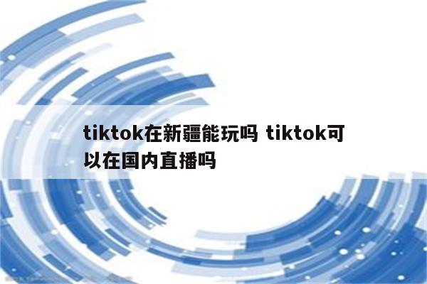 tiktok在新疆能玩吗 tiktok可以在国内直播吗