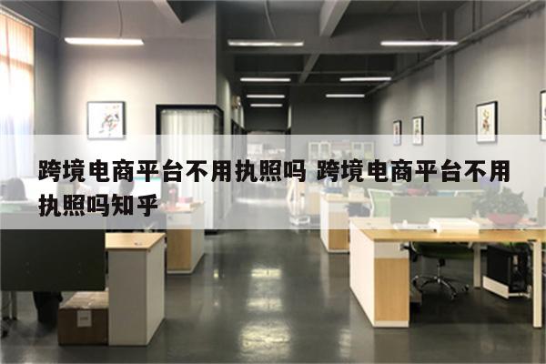 跨境电商平台不用执照吗 跨境电商平台不用执照吗知乎