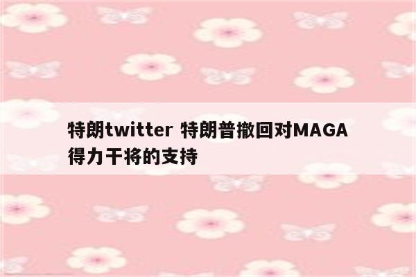 特朗twitter 特朗普撤回对MAGA得力干将的支持