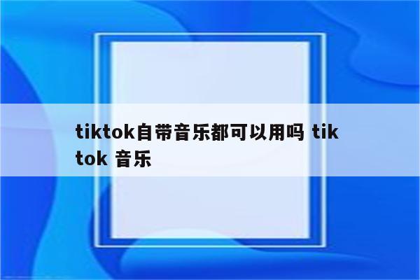 tiktok自带音乐都可以用吗 tik tok 音乐