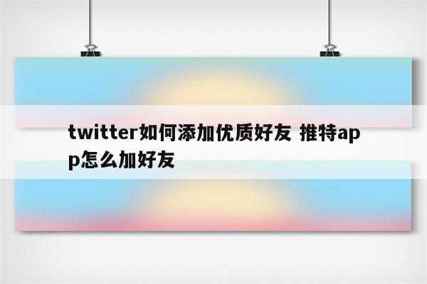 twitter如何添加优质好友 推特app怎么加好友