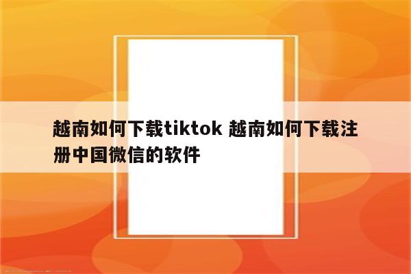 越南如何下载tiktok 越南如何下载注册中国微信的软件