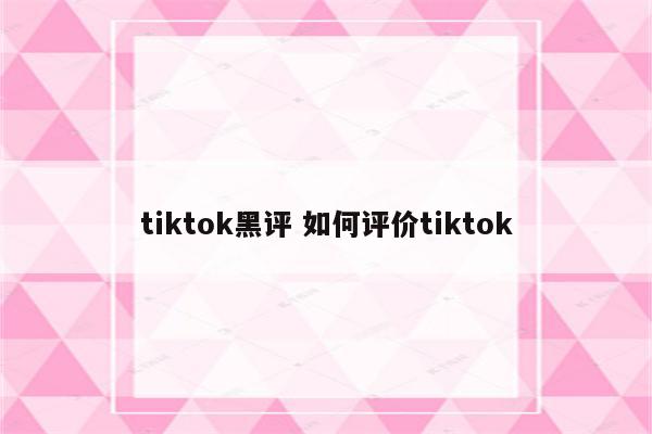 tiktok黑评 如何评价tiktok