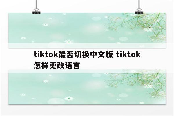 tiktok能否切换中文版 tiktok怎样更改语言
