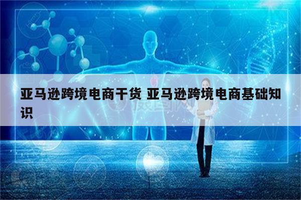 亚马逊跨境电商干货 亚马逊跨境电商基础知识