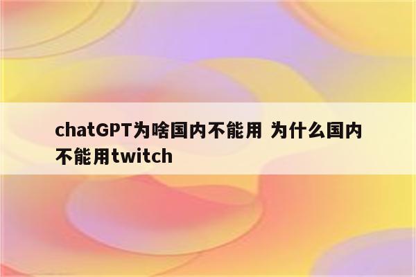 chatGPT为啥国内不能用 为什么国内不能用twitch
