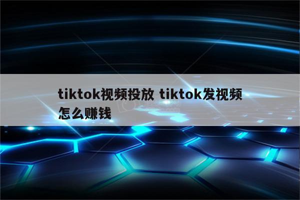 tiktok视频投放 tiktok发视频怎么赚钱