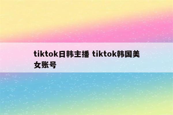 tiktok日韩主播 tiktok韩国美女账号
