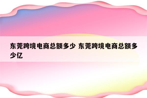 东莞跨境电商总额多少 东莞跨境电商总额多少亿