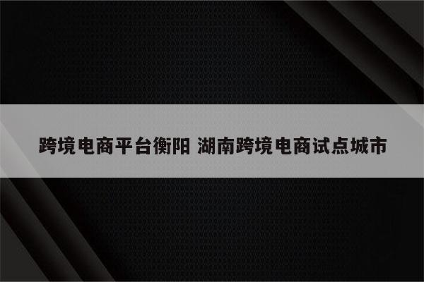 跨境电商平台衡阳 湖南跨境电商试点城市