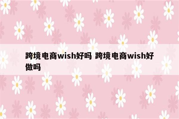 跨境电商wish好吗 跨境电商wish好做吗