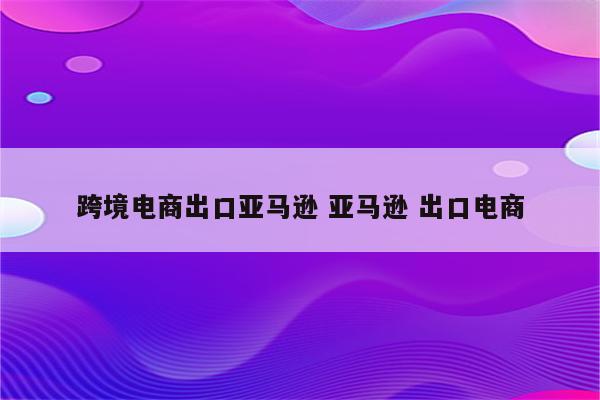 跨境电商出口亚马逊 亚马逊 出口电商