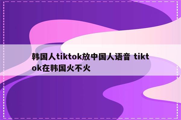 韩国人tiktok放中国人语音 tiktok在韩国火不火
