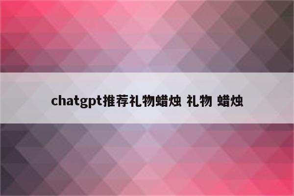 chatgpt推荐礼物蜡烛 礼物 蜡烛