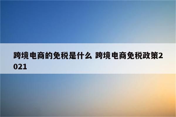 跨境电商的免税是什么 跨境电商免税政策2021
