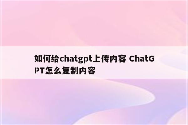 如何给chatgpt上传内容 ChatGPT怎么复制内容