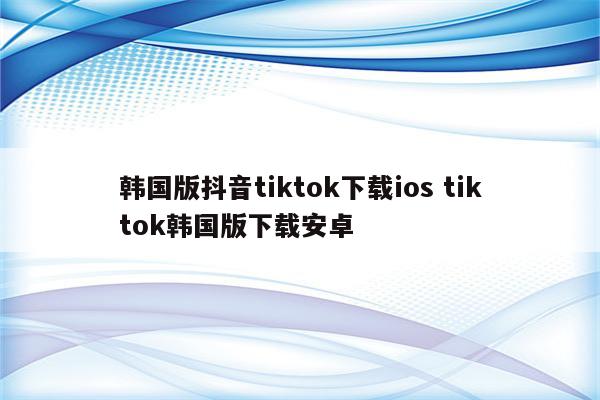 韩国版抖音tiktok下载ios tiktok韩国版下载安卓