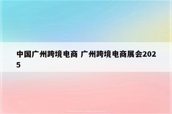 中国广州跨境电商 广州跨境电商展会2025