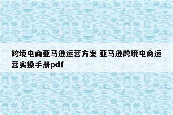 跨境电商亚马逊运营方案 亚马逊跨境电商运营实操手册pdf
