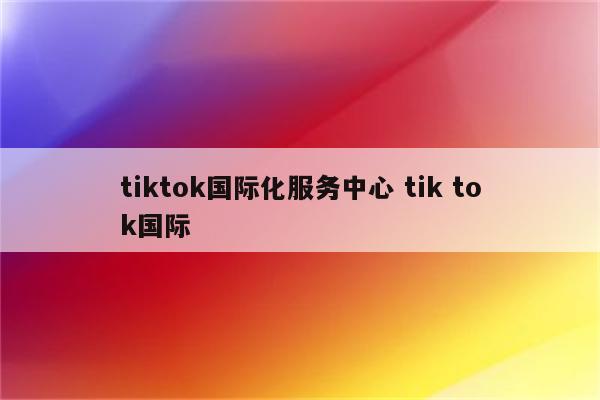 tiktok国际化服务中心 tik tok国际