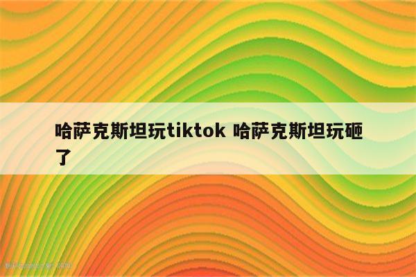 哈萨克斯坦玩tiktok 哈萨克斯坦玩砸了