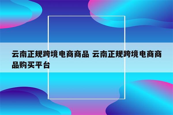 云南正规跨境电商商品 云南正规跨境电商商品购买平台