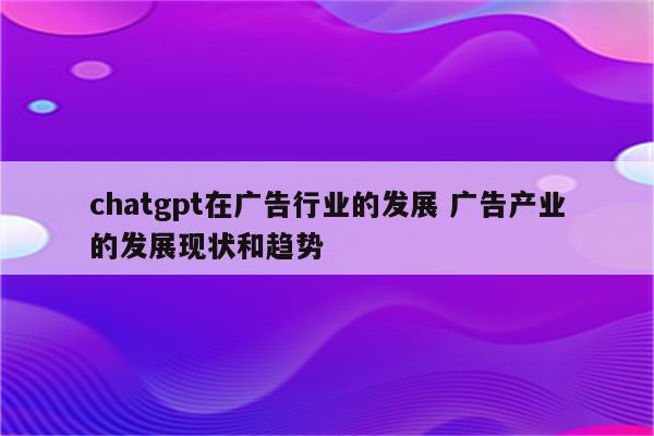 chatgpt在广告行业的发展 广告产业的发展现状和趋势