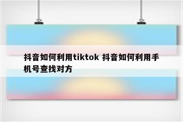 抖音如何利用tiktok 抖音如何利用手机号查找对方