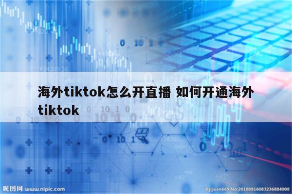 海外tiktok怎么开直播 如何开通海外tiktok