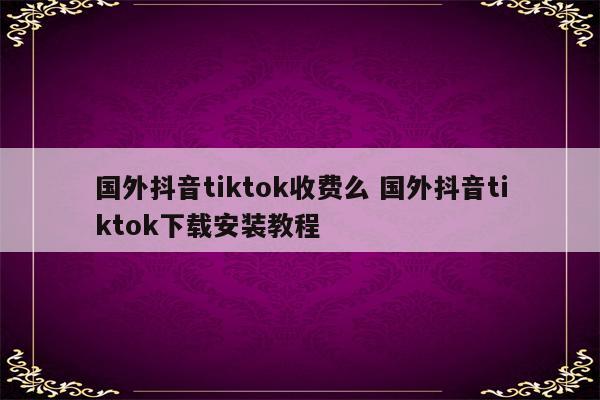 国外抖音tiktok收费么 国外抖音tiktok下载安装教程