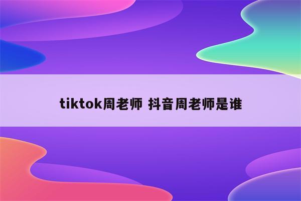 tiktok周老师 抖音周老师是谁
