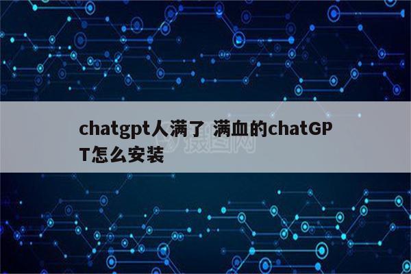 chatgpt人满了 满血的chatGPT怎么安装