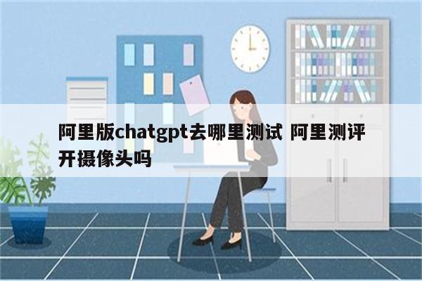阿里版chatgpt去哪里测试 阿里测评开摄像头吗