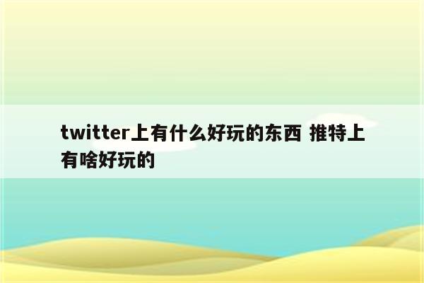 twitter上有什么好玩的东西 推特上有啥好玩的
