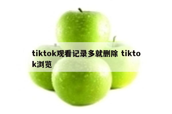 tiktok观看记录多就删除 tiktok浏览