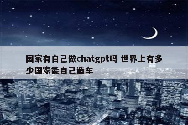 国家有自己做chatgpt吗 世界上有多少国家能自己造车