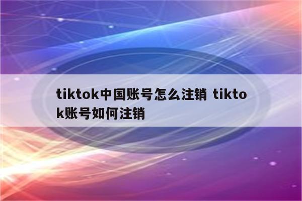 tiktok中国账号怎么注销 tiktok账号如何注销