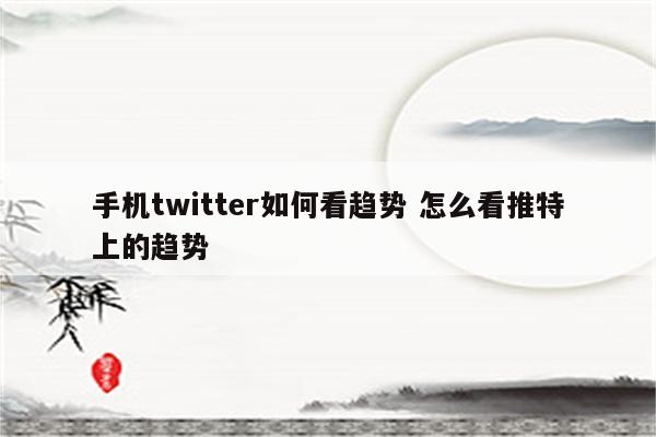 手机twitter如何看趋势 怎么看推特上的趋势