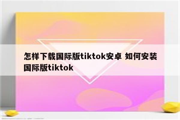 怎样下载国际版tiktok安卓 如何安装国际版tiktok