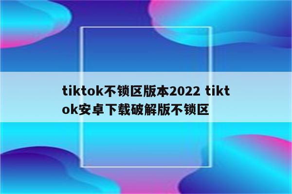 tiktok不锁区版本2022 tiktok安卓下载破解版不锁区