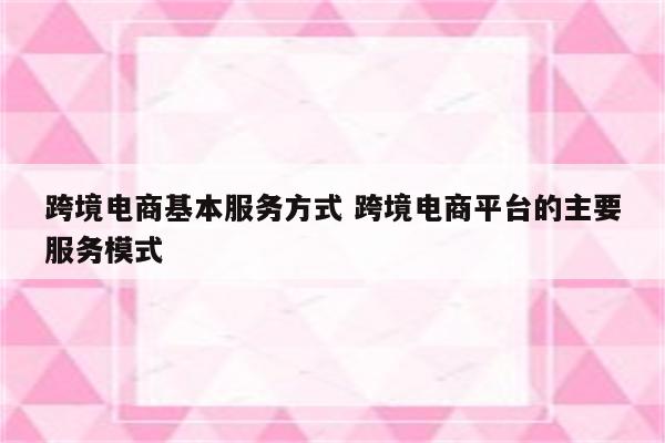 跨境电商基本服务方式 跨境电商平台的主要服务模式