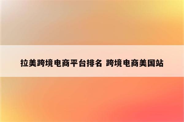 拉美跨境电商平台排名 跨境电商美国站