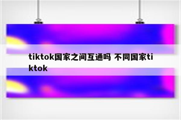 tiktok国家之间互通吗 不同国家tiktok
